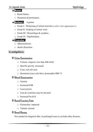 In Capsule SeriesIn Capsule SeriesIn Capsule SeriesIn Capsule Series NephrologyNephrologyNephrologyNephrology
-34-
3333----Renal :
o Renal failure .
o Hematuria & proteinuria .
4444----Retinal : 4 grades
o Grade I : Thickening of retinal arterioles ( silver wire appearance ).
o Grade II : Kinking of retinal veins .
o Grade III : Hemorrhage & exudates .
o Grade IV : Papilloedema .
5555----Vascular :
o Atherosclerosis .
o Aortic dissection .
Investigations:
UrineUrineUrineUrine EEEExaminationxaminationxaminationxamination
o Volume: oliguria ( less than 400 ml/d)
o Specific gravity: increased
o Casts: red cell casts
o Hematuria (coca cola like): dysmorphic RBC`S
BloodBloodBloodBlood EEEExaminaxaminaxaminaxaminationtiontiontion
o Anemia
o Increased ESR
o Leucocytosis
o Urea & creatinine may be elevated
o Increased Na & K
RenalRenalRenalRenal FFFFunctionunctionunctionunction TTTTestsestsestsests
o Glomerular: impaired
o Tubular: normal
RenalRenalRenalRenal BBBBiopsyiopsyiopsyiopsy
Not needed for diagnosis But, in prolonged cases to exclude other diseases.
 