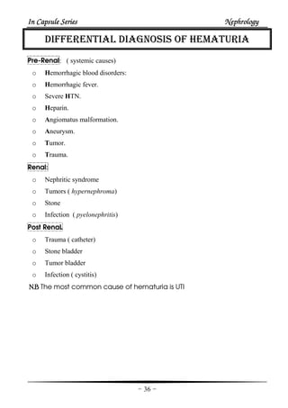 In Capsule SeriesIn Capsule SeriesIn Capsule SeriesIn Capsule Series NephrologyNephrologyNephrologyNephrology
-36-
DIFFERENTIAL DIAGNOSIS OF HEMATURIA
Pre-Renal: ( systemic causes)
o Hemorrhagic blood disorders:
o Hemorrhagic fever.
o Severe HTN.
o Heparin.
o Angiomatus malformation.
o Aneurysm.
o Tumor.
o Trauma.
Renal:
o Nephritic syndrome
o Tumors ( hypernephroma)
o Stone
o Infection ( pyelonephritis)
Post RenaL
o Trauma ( catheter)
o Stone bladder
o Tumor bladder
o Infection ( cystitis)
N.BN.BN.BN.B The most common cause of hematuria is UTI
 
