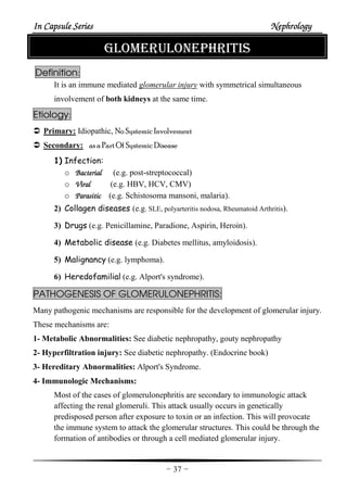 In Capsule SeriesIn Capsule SeriesIn Capsule SeriesIn Capsule Series NephrologyNephrologyNephrologyNephrology
-37-
GLOMERULONEPHRITIS
Definition:
It is an immune mediated glomerular injury with symmetrical simultaneous
involvement of both kidneys at the same time.
Etiology:
Primary: Idiopathic, No Systemic Involvement
Secondary: as a Part Of Systemic Disease
1) Infection:
o BBBBacterialacterialacterialacterial (e.g. post-streptococcal)
o ViralViralViralViral (e.g. HBV, HCV, CMV)
o ParasiticParasiticParasiticParasitic (e.g. Schistosoma mansoni, malaria).
2) Collagen diseases (e.g. SLE, polyarteritis nodosa, Rheumatoid Arthritis).
3) Drugs (e.g. Penicillamine, Paradione, Aspirin, Heroin).
4) Metabolic disease (e.g. Diabetes mellitus, amyloidosis).
5) Malignancy (e.g. lymphoma).
6) Heredofamilial (e.g. Alport's syndrome).
PATHOGENESIS OF GLOMERULONEPHRITIS:
Many pathogenic mechanisms are responsible for the development of glomerular injury.
These mechanisms are:
1- Metabolic Abnormalities: See diabetic nephropathy, gouty nephropathy
2- Hyperfiltration injury: See diabetic nephropathy. (Endocrine book)
3- Hereditary Abnormalities: Alport's Syndrome.
4- Immunologic Mechanisms:
Most of the cases of glomerulonephritis are secondary to immunologic attack
affecting the renal glomeruli. This attack usually occurs in genetically
predisposed person after exposure to toxin or an infection. This will provocate
the immune system to attack the glomerular structures. This could be through the
formation of antibodies or through a cell mediated glomerular injury.
 