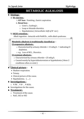 In Capsule SeriesIn Capsule SeriesIn Capsule SeriesIn Capsule Series NephrologyNephrologyNephrologyNephrology
-41-
METABOLIC ALKALOSIS
Etiology :
a) H+ ion loss :
i. GIT loss : Vomiting , Gastric aspiration.
ii. Renal loss :
o Conn’s , Cushing’s .
o Loop or thiazide diuretics.
o Hypokalemia ( Intracellular shift of H+ ion )
b) HCO3 retention :
Alkali ingestion : Antacids with NaHCO3 , milk alkali syndrome.
Metabolic alkalosis is traditionally classified as :
Cl-responsive alkalosis :
o Characterized by urinary chloride < 15 mEq/L indicating Cl
depletion.
o e.g. Loss of HCL , Diuretics.
Cl-resistant alkalosis :
o Characterized by urinary chloride > 25 mEq/L
o Caused mainly by hyperaldosteronism or hypokalemia ( these 2
conditions often co-exist )
Clinical picture : 4
• Shallow respiration.
• Tetany.
• Clinical picture of the cause.
• Hypokalemia. ( …. )
Investigations :
o PH , H+ , HCO3
Investigations for the cause.
Treatment :
o Treatment of the cause.
o NaCl , KCl or HCl
 