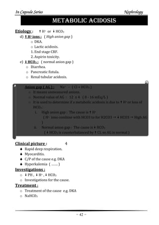In Capsule SeriesIn Capsule SeriesIn Capsule SeriesIn Capsule Series NephrologyNephrologyNephrologyNephrology
-42-
METABOLIC ACIDOSIS
Etiology : H+ or HCO3
d) H+ ions : ( High anion gap )
o DKA.
o Lactic acidosis.
1. End stage CRF.
2. Aspirin toxicity.
e) HCO3 : ( normal anion gap )
o Diarrhea.
o Pancreatic fistula.
o Renal tubular acidosis.
Anion gap ( AG ) : Na+ - ( Cl + HCO3 )
o It means unmeasured anions.
o Normal value of AG : 12 ± 4 ( 8 - 16 mEq/L )
o It is used to determine if a metabolic acidosis is due to H+ or loss of
HCO3 :
i. High anion gap : The cause is H+
( H+ ions combine with HCO3 to for H2CO3 HCO3 High AG
)
ii. Normal anion gap : The cause is HCO3
( HCO3 is counterbalanced by CL so AG is normal )
Clinical picture : 4
Rapid deep respiration.
Myocarditis.
C/P of the cause e.g. DKA
Hyperkalemia ( ……. )
Investigations :
o PH , H+ , HCO3
o Investigations for the cause.
Treatment :
o Treatment of the cause e.g. DKA
o NaHCO3
 