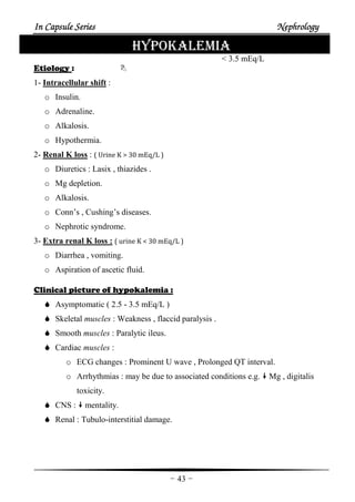 In Capsule SeriesIn Capsule SeriesIn Capsule SeriesIn Capsule Series NephrologyNephrologyNephrologyNephrology
-43-
HYPOKALEMIA
< 3.5 mEq/L
Etiology :
1- Intracellular shift :
o Insulin.
o Adrenaline.
o Alkalosis.
o Hypothermia.
2- Renal K loss : ( Urine K > 30 mEq/L )
o Diuretics : Lasix , thiazides .
o Mg depletion.
o Alkalosis.
o Conn’s , Cushing’s diseases.
o Nephrotic syndrome.
3- Extra renal K loss : ( urine K < 30 mEq/L )
o Diarrhea , vomiting.
o Aspiration of ascetic fluid.
Clinical picture of hypokalemia :
Asymptomatic ( 2.5 - 3.5 mEq/L )
Skeletal muscles : Weakness , flaccid paralysis .
Smooth muscles : Paralytic ileus.
Cardiac muscles :
o ECG changes : Prominent U wave , Prolonged QT interval.
o Arrhythmias : may be due to associated conditions e.g. Mg , digitalis
toxicity.
CNS : mentality.
Renal : Tubulo-interstitial damage.
 
