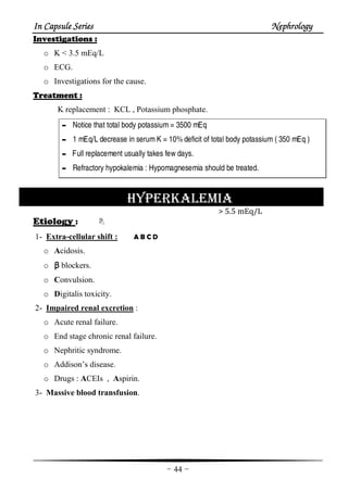 In Capsule SeriesIn Capsule SeriesIn Capsule SeriesIn Capsule Series NephrologyNephrologyNephrologyNephrology
-44-
Investigations :
o K < 3.5 mEq/L
o ECG.
o Investigations for the cause.
Treatment :
K replacement : KCL , Potassium phosphate.
- Notice that total body potassium= 3500 mEq
- 1 mEq/L decrease in serumK = 10%deficit of total body potassium( 350 mEq )
- Full replacement usually takes few days.
- Refractory hypokalemia : Hypomagnesemia should be treated.
HYPERKALEMIA
> 5.5 mEq/L
Etiology :
1- Extra-cellular shift : A B C D
o Acidosis.
o ββββ blockers.
o Convulsion.
o Digitalis toxicity.
2- Impaired renal excretion :
o Acute renal failure.
o End stage chronic renal failure.
o Nephritic syndrome.
o Addison’s disease.
o Drugs : ACEIs , Aspirin.
3- Massive blood transfusion.
 