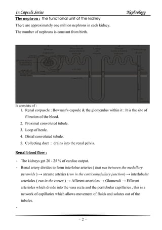 In Capsule SeriesIn Capsule SeriesIn Capsule SeriesIn Capsule Series NephrologyNephrologyNephrologyNephrology
-2-
The nephron : the functional unit of the kidney
There are approximately one million nephrons in each kidney.
The number of nephrons is constant from birth.
It consists of :
1. Renal corpuscle : Bowman's capsule & the glomerulus within it : It is the site of
filtration of the blood.
2. Proximal convoluted tubule.
3. Loop of henle.
4. Distal convoluted tubule.
5. Collecting duct : drains into the renal pelvis.
Renal blood flow :
- The kidneys get 20 - 25 % of cardiac output.
- Renal artery divides to form interlobar arteries ( that run between the medullary
pyramids ) → arcuate arteries (run in the corticomedullary junction) → interlobular
arterioles ( run in the cortex ) → Afferent arterioles → Glomeruli → Efferent
arterioles which divide into the vasa recta and the peritubular capillaries , this is a
network of capillaries which allows movement of fluids and solutes out of the
tubules.
-
 