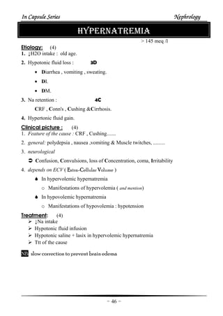 In Capsule SeriesIn Capsule SeriesIn Capsule SeriesIn Capsule Series NephrologyNephrologyNephrologyNephrology
-46-
HYPERNATREMIA
> 145 meq /l
Etiology: (4)
1. ↓H2O intake : old age.
2. Hypotonic fluid loss : 3D
• Diarrhea , vomiting , sweating.
• DI.
• DM.
3. Na retention : 4C
CRF , Conn's , Cushing &Cirrhosis.
4. Hypertonic fluid gain.
Clinical picture : (4)
1. Feature of the cause : CRF , Cushing.......
2. general: polydepsia , nausea ,vomiting & Muscle twitches, .........
3. neurological
Confusion, Convulsions, loss of Concentration, coma, Irritability
4. depends on ECV ( EEEExtra-CCCCellular VVVVolume )
In hypervolemic hypernatremia
o Manifestations of hypervolemia ( and mention)
In hypovolemic hypernatremia
o Manifestations of hypovolemia : hypotension
Treatment: (4)
↓Na intake
Hypotonic fluid infusion
Hypotonic saline + lasix in hypervolemic hypernatremia
Ttt of the cause
NB slow correction to prevent brain edema
 