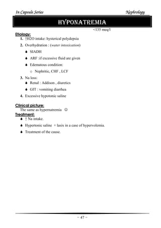 In Capsule SeriesIn Capsule SeriesIn Capsule SeriesIn Capsule Series NephrologyNephrologyNephrologyNephrology
-47-
HYPONATREMIA
<135 meq/l
Etiology:
1. ↑H2O intake: hysterical polydepsia
2. Overhydration : (water intoxication)
SIADH
ARF :if excessive fluid are given
Edematous condition:
o Nephritic, CHF , LCF
3. Na loss:
Renal : Addison , diuretics
GIT : vomiting diarrhea
4. Excessive hypotonic saline
Clinical picture:
The same as hypernatremia ☺
Treatment:
↑ Na intake.
Hypertonic saline + lasix in a case of hypervolemia.
Treatment of the cause.
 