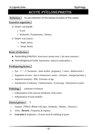 In Capsule SeriesIn Capsule SeriesIn Capsule SeriesIn Capsule Series NephrologyNephrologyNephrologyNephrology
-48-
ACUTE PYELONEPHRITIS
Definition : Acute infection of the kidney & pelvis of the ureter.
Causative organisms :
Gram -ve bacilli :
o E.coli.
o Klebsiella , Pseudomonas , Proteus.
Gram +ve cocci :
o Staph. aureus.
o Strept. fecalis.
Route of infection :
Ascending infection: from lower urinary tract. ( the most common )
Hematogenous route: bacteremia ( infective endocarditis )
Predisposing factors :
o Sex : ♀ > ♂ ( hormones , short urethra , pregnancy stasis , dilated ureter )
o Stagnation of urine : due to obstruction ( stones , strictures , enlarged prostate ).
o Impaired immunity : DM , Extremes of age.
o Introduction of infection : Catheterization , Cystoscopy , Honeymoon cystitis.
Pathology : unilateral or bilateral
o Inflammation of the mucous membrane of the ureter.
o Inflammation of renal medulla.
Clinical picture :
i. General : FHMA ( Fever with rigor , Headache , Malaise , Anorexia )
ii. Urine : Dysuria , Frequency & urgency.
iii. Loin pain & tenderness : of acute onset & radiating to groin.
 