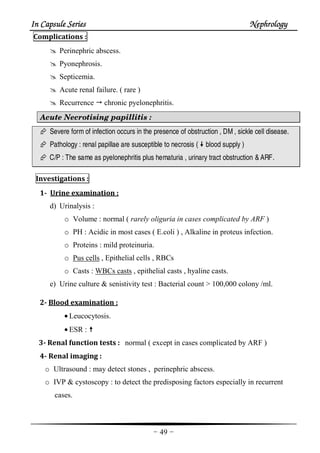 In Capsule SeriesIn Capsule SeriesIn Capsule SeriesIn Capsule Series NephrologyNephrologyNephrologyNephrology
-49-
Complications :
Perinephric abscess.
Pyonephrosis.
Septicemia.
Acute renal failure. ( rare )
Recurrence chronic pyelonephritis.
Acute Necrotising papillitis :
Severe formof infection occurs in the presence of obstruction , DM, sickle cell disease.
Pathology : renal papillae are susceptible to necrosis ( blood supply )
C/P : The same as pyelonephritis plus hematuria , urinary tract obstruction &ARF.
Investigations :
1- Urine examination :
d) Urinalysis :
o Volume : normal ( rarely oliguria in cases complicated by ARF )
o PH : Acidic in most cases ( E.coli ) , Alkaline in proteus infection.
o Proteins : mild proteinuria.
o Pus cells , Epithelial cells , RBCs
o Casts : WBCs casts , epithelial casts , hyaline casts.
e) Urine culture & senistivity test : Bacterial count > 100,000 colony /ml.
2- Blood examination :
• Leucocytosis.
• ESR :
3- Renal function tests : normal ( except in cases complicated by ARF )
4- Renal imaging :
o Ultrasound : may detect stones , perinephric abscess.
o IVP & cystoscopy : to detect the predisposing factors especially in recurrent
cases.
 