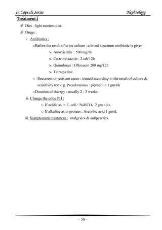 In Capsule SeriesIn Capsule SeriesIn Capsule SeriesIn Capsule Series NephrologyNephrologyNephrologyNephrology
-50-
Treatment :
Diet : light nutrient diet.
Drugs :
i. Antibiotics :
oBefore the result of urine culture : a broad spectrum antibiotic is given
Amoxicillin : 500 mg/8h
Co-trimoxazole : 2 tab/12h
Quinolones : Ofloxacin 200 mg/12h
Tetracycline.
o Recurrent or resistant cases : treated according to the result of culture &
sensitivity test e.g. Pseudomonas : pipracillin 1 gm/6h
oDuration of therapy : usually 2 - 3 weeks.
ii. Change the urine PH :
o If acidic as in E. coli : NaHCO3 2 gm t.d.s.
o If alkaline as in proteus : Ascorbic acid 1 gm/d.
iii. Symptomatic treatment : analgesics & antipyretics.
 