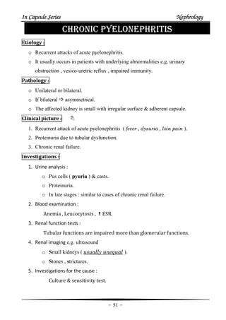 In Capsule SeriesIn Capsule SeriesIn Capsule SeriesIn Capsule Series NephrologyNephrologyNephrologyNephrology
-51-
CHRONIC PYELONEPHRITIS
Etiology :
o Recurrent attacks of acute pyelonephritis.
o It usually occurs in patients with underlying abnormalities e.g. urinary
obstruction , vesico-uretric reflux , impaired immunity.
Pathology :
o Unilateral or bilateral.
o If bilateral asymmetrical.
o The affected kidney is small with irregular surface & adherent capsule.
Clinical picture :
1. Recurrent attack of acute pyelonephritis ( fever , dysuria , loin pain ).
2. Proteinuria due to tubular dysfunction.
3. Chronic renal failure.
Investigations :
1. Urine analysis :
o Pus cells ( pyuria ) & casts.
o Proteinuria.
o In late stages : similar to cases of chronic renal failure.
2. Blood examination :
Anemia , Leucocytosis , ESR.
3. Renal function tests :
Tubular functions are impaired more than glomerular functions.
4. Renal imaging e.g. ultrasound
o Small kidneys ( usually unequal ).
o Stones , strictures.
5. Investigations for the cause :
Culture & sensitivity test.
 