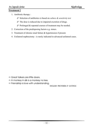 In Capsule SeriesIn Capsule SeriesIn Capsule SeriesIn Capsule Series NephrologyNephrologyNephrologyNephrology
-52-
Treatment :
1. Antibiotic therapy :
Selection of antibiotics is based on culture & sensitivity test
The dose is reduced due to impaired excretion of drugs.
Prolonged & repeated courses of treatment may be needed.
2. Correction of the predisposing factors e.g. stones.
3. Treatment of chronic renal failure & hypertension if present.
4. Unilateral nephrectomy : is rarely indicated in advanced unilateral cases.
Great talkers are little doers.
A monkey in silk is a monkey no less.
Friendship is love with understanding.
ENGLISH PROVERBS & SAYINGS
 