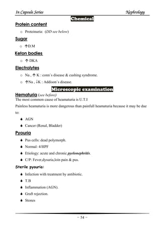 In Capsule SeriesIn Capsule SeriesIn Capsule SeriesIn Capsule Series NephrologyNephrologyNephrologyNephrology
-54-
Chemical
Protein content
o Proteinuria: (DD see below)
Sugar
o D.M
Keton bodies
o DKA
Electrolytes
o Na , K : conn`s disease & cushing syndrome.
o Na , ↓K : Addison`s disease.
Microscopic examination
Hematuria (see before)
The most common cause of heamaturia is U.T.I
Painless heamaturia is more dangerous than painfull heamaturia because it may be due
to:
AGN
Cancer (Renal, Bladder)
Pyouria
Pus cells: dead polymorph.
Normal: 4/HPF
Etiology: acute and chronic pyelonephritis.
C/P: Fever,dysuria,loin pain & pus.
Sterile pyouria:
Infection with treatment by antibiotic.
T.B
Inflammation (AGN).
Graft rejection.
Stones
 