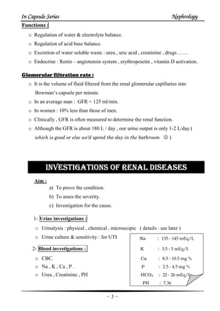 In Capsule SeriesIn Capsule SeriesIn Capsule SeriesIn Capsule Series NephrologyNephrologyNephrologyNephrology
-3-
Na : 135 - 145 mEq/L
Functions :
o Regulation of water & electrolyte balance.
o Regulation of acid base balance.
o Excretion of water soluble waste : urea , uric acid , creatinine , drugs ……
o Endocrine : Renin – angiotensin system , erythropoietin , vitamin D activation.
Glomerular filtration rate :
o It is the volume of fluid filtered from the renal glomerular capillaries into
Bowman’s capsule per minute.
o In an average man : GFR = 125 ml/min.
o In women : 10% less than those of men.
o Clinically , GFR is often measured to determine the renal function.
o Although the GFR is about 180 L / day , our urine output is only 1-2 L/day (
which is good or else we’d spend the day in the bathroom ☺ )
INVESTIGATIONS OF RENAL DISEAINVESTIGATIONS OF RENAL DISEAINVESTIGATIONS OF RENAL DISEAINVESTIGATIONS OF RENAL DISEASESSESSESSES
Aim :
a) To prove the condition.
b) To asses the severity.
c) Investigation for the cause.
1- Urine investigations :
o Urinalysis : physical , chemical , microscopic ( details : see later )
o Urine culture & sensitivity : for UTI
2- Blood investigations : K : 3.5 - 5 mEq/L
o CBC. Ca : 8.5 - 10.5 mg %
o Na , K , Ca , P . P : 2.5 - 4.5 mg %
o Urea , Creatinine , PH HCO3 : 22 - 26 mEq/L
PH : 7.36
 