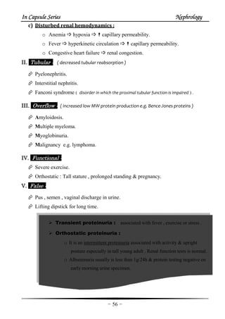 In Capsule SeriesIn Capsule SeriesIn Capsule SeriesIn Capsule Series NephrologyNephrologyNephrologyNephrology
-56-
c) Disturbed renal hemodynamics :
o Anemia hypoxia capillary permeability.
o Fever hyperkinetic circulation capillary permeability.
o Congestive heart failure renal congestion.
II.II.II.II. Tubular :Tubular :Tubular :Tubular : ( decreased tubular reabsorption )
Pyelonephritis.
Interstitial nephritis.
Fanconi syndrome ( disorder in which the proximal tubular function is impaired ) .
IIIIII.II.II.II. Overflow :Overflow :Overflow :Overflow : ( increased low MW protein production e.g. Bence-Jones proteins )
Amyloidosis.
Multiple myeloma.
Myoglobinuria.
Malignancy e.g. lymphoma.
IV.IV.IV.IV. Functional :Functional :Functional :Functional :
Severe exercise.
Orthostatic : Tall stature , prolonged standing & pregnancy.
V.V.V.V. False :False :False :False :
Pus , semen , vaginal discharge in urine.
Lifting dipstick for long time.
Transient proteinuria : associated with fever , exercise or stress .
Orthostatic proteinuria :
o It is an intermittent proteinuria associated with activity & upright
posture especially in tall young adult . Renal function tests is normal.
o Albuminuria usually is less than 1g/24h & protein testing negative on
early morning urine specimen.
 