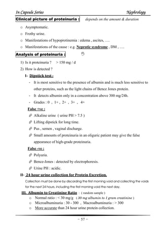 In Capsule SeriesIn Capsule SeriesIn Capsule SeriesIn Capsule Series NephrologyNephrologyNephrologyNephrology
-57-
Clinical picture of proteinuria : depends on the amount & duration
o Asymptomatic.
o Frothy urine.
o Manifestations of hypoprotinemia : edema , ascites, ….
o Manifestations of the cause : e.g. Neprotic syndrome , DM , ….
Analysis of proteinuria :
1) Is it proteinuria ? > 150 mg / d
2) How is detected ?
I- Dipstick test :
- It is most sensitive to the presence of albumin and is much less sensitive to
other proteins, such as the light chains of Bence Jones protein.
- It detects albumin only in a concentration above 300 mg/24h.
- Grades : 0 , 1+ , 2+ , 3+ , 4+
False +ve :
Alkaline urine ( urine PH > 7.5 )
Lifting dipstick for long time.
Pus , semen , vaginal discharge.
Small amounts of proteinuria in an oliguric patient may give the false
appearance of high-grade proteinuria.
False -ve :
Polyuria.
Bence-Jones : detected by electrophoresis.
Urine PH : acidic.
II- 24 hour urine collection for Protein Excretion.
Collection must be done by discarding the first morning void and collecting the voids
for the next 24 hours, including the first morning void the next day.
III. Albumin to Creatinine Ratio : ( random sample )
o Normal ratio : < 30 mg/g ( 30 mg albumin to 1 gram creatinine )
o Microalbuminuria : 30 - 300 , Macroalbuminuria : > 300
o More accurate than 24 hour urine protein collection.
 