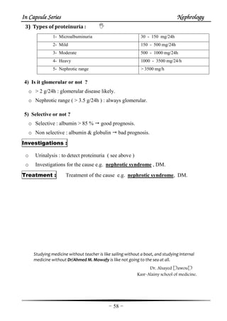 In Capsule SeriesIn Capsule SeriesIn Capsule SeriesIn Capsule Series NephrologyNephrologyNephrologyNephrology
-58-
3) Types of proteinuria :
1- Microalbuminuria 30 - 150 mg/24h
2- Mild 150 - 500 mg/24h
3- Moderate 500 - 1000 mg/24h
4- Heavy 1000 - 3500 mg/24/h
5- Nephrotic range > 3500 mg/h
4) Is it glomerular or not ?
o > 2 g/24h : glomerular disease likely.
o Nephrotic range ( > 3.5 g/24h ) : always glomerular.
5) Selective or not ?
o Selective : albumin > 85 % good prognosis.
o Non selective : albumin & globulin bad prognosis.
Investigations :
o Urinalysis : to detect proteinuria ( see above )
o Investigations for the cause e.g. nephrotic syndrome , DM.
Treatment : Treatment of the cause e.g. nephrotic syndrome, DM.
Studying medicine without teacher is like sailing without a boat, and studying Internal
medicine without Dr/Ahmed M. Mowafy is like not going to the sea at all.
Dr. Alsayed DawouD
Kasr-Alainy school of medicine.
 