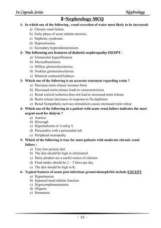 In Capsule SeriesIn Capsule SeriesIn Capsule SeriesIn Capsule Series NephrologyNephrologyNephrologyNephrology
-59-
IIII----Nephrology MCQ
1- In which one of the following , renal excretion of water most likely to be increased:
a) Chronic renal failure.
b) Early phase of acute tubular necrosis.
c) Nephritic syndrome.
d) Hypocalcemia.
e) Secondary hyperaldosteronism.
2- The following are features of diabetic nephropathy EXCEPT :
a) Glomerular hyperfiltration
b) Microalbuminuria
c) Diffuse glomerulosclerosis
d) Nodular glomerulosclerosis
e) Bilateral contracted kidneys
3- Which one of the following is an accurate statement regarding renin ?
a) Decrease renin release increase thirst
b) Decreased renin release leads to vasoconstriction
c) Renal cortical ischemia does not lead to increased renin release
d) Renin release decreases in response to Na depletion
e) Renal Sympathetic nervous stimulation causes increased renin relese
4- Which one of the following in a patient with acute renal failure indicates the most
urgent need for dialysis ?
a) Astrixis
b) Hiccough
c) Hyperkalemia of 6 mEq/ L
d) Pericarditis with a pericardial rub
e) Peripheral neuropathy
5- Which of the following is true for most patients with moderate chronic renal
failure :
a) Very low protein diet
b) The diet should be high in cholesterol
c) Dairy product are a useful source of calcium
d) Fluid intake should be 2 – 3 litres per day
e) The diet should be high in K.
6- Typical features of acute post infectious gromerulonephritis include EXCEPT
a) Hypertension
b) Impaired renal tubular function
c) Hypocomplementaemia
d) Oliguria
e) Hematuria
 