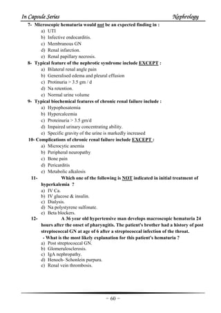 In Capsule SeriesIn Capsule SeriesIn Capsule SeriesIn Capsule Series NephrologyNephrologyNephrologyNephrology
-60-
7- Microscopic hematuria would not be an expected finding in :
a) UTI
b) Infective endocarditis.
c) Membranous GN
d) Renal infarction.
e) Renal papillary necrosis.
8- Typical feature of the nephrotic syndrome include EXCEPT :
a) Bilateral renal angle pain
b) Generalised edema and pleural effusion
c) Protinuria > 3.5 gm / d
d) Na retention.
e) Normal urine volume
9- Typical biochemical features of chronic renal failure include :
a) Hypophosatemia
b) Hypercalcemia
c) Proteinuria > 3.5 gm/d
d) Impaired urinary concentrating ability.
e) Specific gravity of the urine is markedly increased
10- Complications of chronic renal failure include EXCEPT :
a) Microcytic anemia
b) Peripheral neuropathy
c) Bone pain
d) Pericarditis
e) Metabolic alkalosis
11- Which one of the following is NOT indicated in initial treatment of
hyperkalemia ?
a) IV Ca.
b) IV glucose & insulin.
c) Dialysis.
d) Na polystyrene sulfonate.
e) Beta blockers.
12- A 36 year old hypertensive man develops macroscopic hematuria 24
hours after the onset of pharyngitis. The patient's brother had a history of post
streptococcal GN at age of 6 after a streptococcal infection of the throat.
- What is the most likely explanation for this patient's hematuria ?
a) Post streptococcal GN.
b) Glomerulosclerosis.
c) IgA nephropathy.
d) Henoch- Schonlein purpura.
e) Renal vein thrombosis.
 