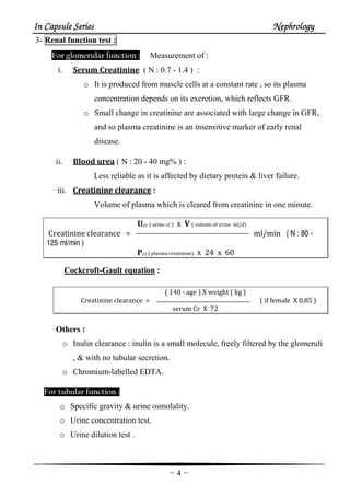 In Capsule SeriesIn Capsule SeriesIn Capsule SeriesIn Capsule Series NephrologyNephrologyNephrologyNephrology
-4-
3- Renal function test :
For glomerular function : Measurement of :
i. Serum Creatinine ( N : 0.7 - 1.4 ) :
o It is produced from muscle cells at a constant rate , so its plasma
concentration depends on its excretion, which reflects GFR.
o Small change in creatinine are associated with large change in GFR,
and so plasma creatinine is an insensitive marker of early renal
disease.
ii. Blood urea ( N : 20 - 40 mg% ) :
Less reliable as it is affected by dietary protein & liver failure.
iii. Creatinine clearance :
Volume of plasma which is cleared from creatinine in one minute.
Ucr ( urine cr ) x V ( volume of urine ml/d)
Creatinine clearance = ml/min ( N : 80 -
125 ml/min )
Pcr ( plasma creatinine) x 24 x 60
Cockcroft-Gault equation :
( 140 - age ) X weight ( kg )
Creatinine clearance = ( if female X 0.85 )
serum Cr X 72
Others :
o Inulin clearance : inulin is a small molecule, freely filtered by the glomeruli
, & with no tubular secretion.
o Chromium-labelled EDTA.
For tubular function :
o Specific gravity & urine osmolality.
o Urine concentration test.
o Urine dilution test .
 