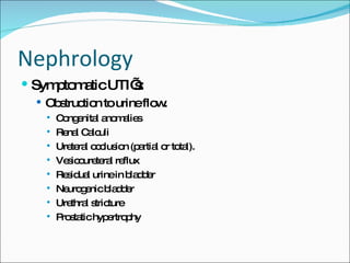 Nephrology Symptomatic UTI’s: Obstruction to urine flow. Congenital anomalies Renal Calculi Ureteral occlusion (partial or total). Vesicoureteral reflux Residual urine in bladder Neurogenic bladder  Urethral stricture Prostatic hypertrophy 
