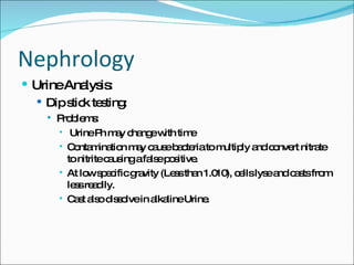 Nephrology Urine Analysis: Dip stick testing: Problems:  Urine Ph may change with time Contamination may cause bacteria to multiply and convert nitrate to nitrite causing a false positive. At low specific gravity (Less than 1.010), cells lyse and casts from less readily. Cast also dissolve in alkaline Urine. 