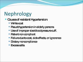 Nephrology Causes of resistant Hypertension: White coat Pseudohypertension in elderly persons Use of improper size blood pressure cuff. Patient non compliant Failure due to cost, side effects, or ignorance Dietary noncompliance Excess salts. 