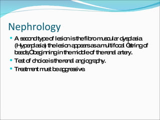 Nephrology A second type of lesion is the fibro muscular dysplasia (Hyperplasia) the lesion appears as a multifocal “string of beads,” beginning in the middle of the renal artery. Test of choice is the renal angiography. Treatment must be aggressive. 