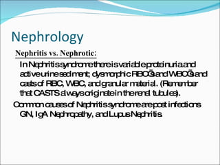 Nephrology Nephritis vs. Nephrotic: In Nephritis syndrome there is variable proteinuria and active urine sediment; dysmorphic RBC’s and WBC’s and casts of RBC, WBC, and granular material. (Remember that CASTS always originate in the renal tubules). Common causes of Nephritis syndrome are post infections GN, IgA Nephropathy, and Lupus Nephritis. 