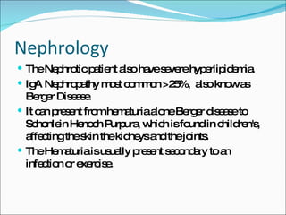 Nephrology The Nephrotic patient also have severe hyperlipidemia. IgA Nephropathy most common >25%,  also know as Berger Disease. It can present from hematuria alone Berger disease to Schonlein Henoch Purpura, which is found in children's, affecting the skin the kidneys and the joints. The Hematuria is usually present secondary to an infection or exercise. 
