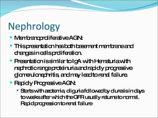 Nephrology Membranoproliferative AGN: This presentation has both basement membrane and changes in cells proliferation. Presentation is similar to IgA with Hematuria with nephrotic range proteinuria and rapidly progressive glomerulonephritis, and may lead to renal failure. Rapidly Progressive AGN: Starts with azotemia, oliguria followed by diuresis in days to weeks after which the GFR usually returns to normal.  Rapid progression to renal failure 