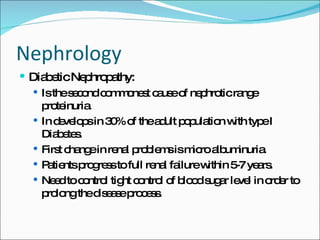 Nephrology Diabetic Nephropathy: Is the second commonest cause of nephrotic range proteinuria. In develops in 30% of the adult population with type I Diabetes. First change in renal problems is micro albuminuria. Patients progress to full renal failure within 5-7 years. Need to control tight control of blood sugar level in order to prolong the disease process. 