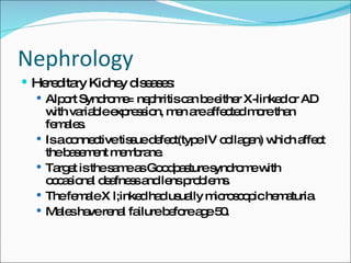Nephrology Hereditary Kidney diseases: Alport Syndrome= nephritis can be either X-linked or AD with variable expression, men are affected more than females. Is a connective tissue defect(type IV collagen) which affect the basement membrane. Target is the same as Goodpasture syndrome with occasional deafness and lens problems. The female X l;inked had usually microscopic hematuria. Males have renal failure before age 50. 