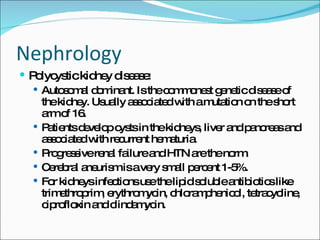 Nephrology Polycystic kidney disease: Autosomal dominant. Is the commonest genetic disease of the kidney. Usually associated with a mutation on the short arm of 16. Patients develop cysts in the kidneys, liver and pancreas and associated with recurrent hematuria. Progressive renal failure and HTN are the norm. Cerebral aneurism is a very small percent 1-5%. For kidneys infections use the lipid soluble antibiotics like trimethroprim, erythromycin, chloramphenicol, tetracycline, ciprofloxin and clindamycin. 