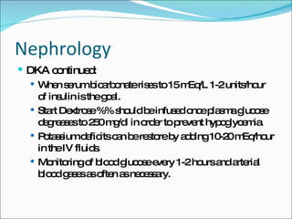 Nephrology DKA continued: When serum bicarbonate rises to 15 mEq/L 1-2 units/hour of insulin is the goal. Start Dextrose %% should be infused once plasma glucose degreases to 250 mg/dl in order to prevent hypoglycemia. Potassium deficits can be restore by adding 10-20 mEq/hour in the IV fluids. Monitoring of blood glucose every 1-2 hours and arterial blood gases as often as necessary. 
