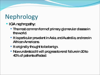 Nephrology IGA nephropathy: The most common form of primary glomerular disease in the world. It is particular prevalent in Asia, and Australia, and rare in African Americans. It originally thought to be benign. Now understood it will progress to renal failure in 20 to 40% of patients affected. 