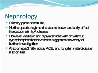 Nephrology Primary gross hematuria,  No therapeutic regimen has been shown to clearly affect the outcome in IgA disease. However warfarin and dipyridamole with or without cyclophosphamide have been suggested as worthy of further investigation Also omega 3 fatty acids, ACE, and long term steroids are also on trial. 