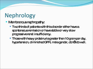 Nephrology Membranous nephropathy: Two thirds of patients with this disorder either have a spontaneous remission or have stable or very slow progressive renal insufficiency. Those with heavy proteinuria greater than 10 gram per day, hypertension, diminished GFR, male gender, don’t do well. 