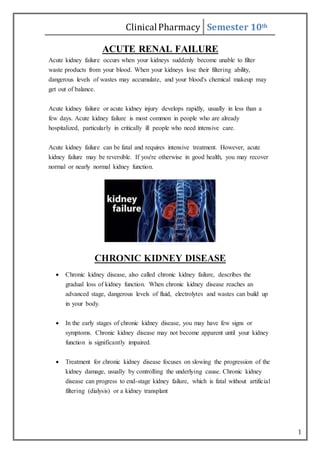 ClinicalPharmacy Semester 10th
1
ACUTE RENAL FAILURE
Acute kidney failure occurs when your kidneys suddenly become unable to filter
waste products from your blood. When your kidneys lose their filtering ability,
dangerous levels of wastes may accumulate, and your blood's chemical makeup may
get out of balance.
Acute kidney failure or acute kidney injury develops rapidly, usually in less than a
few days. Acute kidney failure is most common in people who are already
hospitalized, particularly in critically ill people who need intensive care.
Acute kidney failure can be fatal and requires intensive treatment. However, acute
kidney failure may be reversible. If you're otherwise in good health, you may recover
normal or nearly normal kidney function.
CHRONIC KIDNEY DISEASE
 Chronic kidney disease, also called chronic kidney failure, describes the
gradual loss of kidney function. When chronic kidney disease reaches an
advanced stage, dangerous levels of fluid, electrolytes and wastes can build up
in your body.
 In the early stages of chronic kidney disease, you may have few signs or
symptoms. Chronic kidney disease may not become apparent until your kidney
function is significantly impaired.
 Treatment for chronic kidney disease focuses on slowing the progression of the
kidney damage, usually by controlling the underlying cause. Chronic kidney
disease can progress to end-stage kidney failure, which is fatal without artificial
filtering (dialysis) or a kidney transplant
 