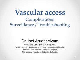 Vascular access
Complications
Surveillance / Troubleshooting
Dr Joel Arudchelvam
MBBS (COL), MD (SUR). MRCS (ENG).
Senior Lecturer, Department of Surgery, University of Colombo,
Consultant Vascular and Transplant Surgeon,
The National Hospital of Sri Lanka, Colombo.
 