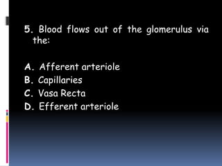 5. Blood flows out of the glomerulus via
the:
A. Afferent arteriole
B. Capillaries
C. Vasa Recta
D. Efferent arteriole
 