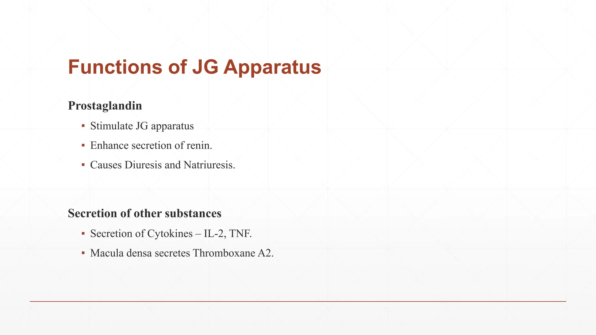 Functions of JG Apparatus
Prostaglandin
▪ Stimulate JG apparatus
▪ Enhance secretion of renin.
▪ Causes Diuresis and Natriuresis.
Secretion of other substances
▪ Secretion of Cytokines – IL-2, TNF.
▪ Macula densa secretes Thromboxane A2.
 