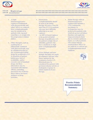 N e p h r o l o g y
n e w s l e t t e r
 A triple
immunosuppressive
regimen of belimumab
with glucocorticoids and
either MPAA or reduced-
dose cyclophosphamide
may be considered in
patients with repeated
renal flares or at high-risk
for progression to kidney
failure.
 Other therapies, such as
azathioprine or
leflunomide combined
with glucocorticoids, may
be considered in lieu of
the recommended initial
drugs for proliferative LN
in situations of patient
intolerance, lack of
availability, and/or
excessive cost of standard
drugs, but these
alternatives may be
associated with inferior
efficacy, including
increased rate of disease
flares and/or increased
incidence of drug
toxicities.
 Intravenous
cyclophosphamide should
be used as the initial
therapy for active Class III
and Class IV LN in patients
who may have difficulty
adhering to an oral
regimen.
 An MPAA-based regimen
is the preferred initial
therapy of proliferative LN
for patients at high risk of
infertility, patients who
have a moderate to high
prior cyclophosphamide
exposure.
 Newer biologic and non-
biologic therapies are under
development and may offer
future options for the
treatment of active LN.
Rituximab may be
considered for patients with
persistent disease activity or
inadequate response to
initial standard-of-care
therapy.
 Initial therapy with an
immunosuppressive
regimen that includes a
CNI (voclosporin,
tacrolimus, or
cyclosporine) may be
preferred in patients with
relatively preserved kidney
function and nephrotic-
range proteinuria likely
due to extensive podocyte
injury, as well as patients
who cannot tolerate
standard-dose MPAA or
are unfit for or will not use
cyclophosphamide-based
regimens.
Practice Points
Recommendation
Summary
 