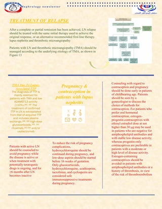 TREATMENT OF RELAPSE
After a complete or partial remission has been achieved, LN relapse
should be treated with the same initial therapy used to achieve the
original response, or an alternative recommended first-line therapy.
lupus nephritis and thrombotic microangiopathy
Patients with LN and thrombotic microangiopathy (TMA) should be
managed according to the underlying etiology of TMA, as shown in
Figure 13
TMA Due To Lupus-
Associated TTP
The diagnosis of TTP is
mainly reserved for
patients with TMA and low
ADAMST13 activity
(≤10%).282, 287 The
treatment of confirmed
TTP in LN is extrapolated
from that of acquired TTP
and includes plasma
exchange,288, 289 high-dose
glucocorticoids,290, 291
rituximab,292-295 and/or
caplacizumab
Pregnancy &
contraception in
patients with lupus
nephritis
Counseling with regard to
contraception and pregnancy
should be done early in patients
of childbearing age. Patients
should be seen by a
gynecologist to discuss the
choice of methods for
contraception. For patients who
prefer oral hormonal
contraception, estrogen–
progestin contraceptives with
ethinyl estradiol dose at not
higher than 30 μg may be used
in patients who are negative for
antiphospholipid antibodies and
with stable low disease activity,
whereas progestin-only
contraceptives are preferable in
patients with a moderate or
high level of disease activity.
Estrogen-containing
contraceptives should be
avoided in patients with
antiphospholipid antibodies or a
history of thrombosis, in view
of the risk of thromboembolism
Patients with active LN
should be counseled to
avoid pregnancy while
the disease is active or
when treatment with
potentially teratogenic
drugs is ongoing, and for
≥6 months after LN
becomes inactive
To reduce the risk of pregnancy
complications,
hydroxychloroquine should be
continued during pregnancy, and
low-dose aspirin should be started
before 16 weeks of gestation.
Only glucocorticoids,
hydroxychloroquine, azathioprine,
tacrolimus, and cyclosporin are
considered safe
immunosuppressive treatments
during pregnancy.
N e p h r o l o g y n e w s l e t t e r
 
