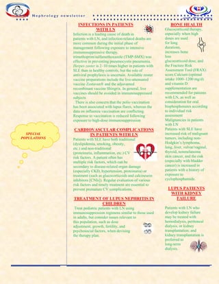 INFECTIONS IN PATIENTS
WITH LN
Infection is a leading cause of death in
patients with LN, and infection-related deaths are
more common during the initial phase of
management following exposure to intensive
immunosuppressive therapy.
trimethoprim/sulfamethoxazole (TMP-SMX) was
effective in preventing pneumocystis pneumonia.
Herpes zoster is 2–10 times higher in patients with
SLE than in healthy controls, but the role of
antiviral prophylaxis is uncertain. Available zoster
vaccine preparations include the live-attenuated
vaccine Zostavax® and the adjuvanted
recombinant vaccine Shingrix. In general, live
vaccines should be avoided in immunosuppressed
subjects
. There is also concern that the polio vaccination
has been associated with lupus flares, whereas the
data on influenza vaccination are conflicting.
Response to vaccination is reduced following
exposure to high-dose immunosuppression
CARDIOVASCULAR COMPLICATIONS
IN PATIENTS WITH LN
Patients with SLE have both traditional
(dyslipidemia, smoking, obesity,
etc.) and non-traditional
(proteinuria, inflammation, etc.) CV
risk factors. A patient often has
multiple risk factors, which can be
secondary to disease-related organ damage
(especially CKD, hypertension, proteinuria) or
treatment (such as glucocorticoids and calcineurin
inhibitors [CNIs]). Regular evaluation of various
risk factors and timely treatment are essential to
prevent premature CV complications.
TREATMENT OF LUPUS NEPHRITIS IN
CHILDREN
Treat pediatric patients with LN using
immunosuppression regimens similar to those used
in adults, but consider issues relevant to
this population, such as dose
adjustment, growth, fertility, and
psychosocial factors, when devising
the therapy plan.
BONE HEALTH
Glucocorticoid therapy,
especially when high
doses are used
for long
durations,
increases bone
loss
glucocorticoid dose, and
the Fracture Risk
Assessment Tool (FRAX)
score.Calcium (optimal
intake 1000–1200 mg/d)
and vitamin D
supplementation are
recommended for patients
with LN, as well as
consideration for oral
bisphosphonates according
to individual risk
assessment
Malignancies in patients
with LN
Patients with SLE have
increased risk of malignant
tumors, including non-
Hodgkin’s lymphoma,
lung, liver, vulvar/vaginal,
thyroid, nonmelanoma
skin cancer, and the risk
(especially with bladder
cancer) is increased in
patients with a history of
exposure to
cyclophosphamide.
LUPUS PATIENTS
WITH KIDNEY
FAILURE
Patients with LN who
develop kidney failure
may be treated with
hemodialysis, peritoneal
dialysis, or kidney
transplantation; and
kidney transplantation is
preferred to
long-term
dialysis.
SPECIAL
POPULATIONS
N e p h r o l o g y n e w s l e t t e r
 