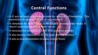 Central Functions
• A-II acts on brain centers to decrease the sensitivity of baroreflex . This
potentiates the pressure effects of angiotensin II
• It stimulates the thirst centers in the brain to increase water intake. It
doesn’t penetrate the blood brain barrier
• It increases the secretion of ADH from posterior pituitary
• It also increase secretion of ACTH from anterior pituitary
• It acts as neurotransmitters in some areas of brain
 