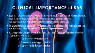 C L I N I C A L IMPORTANCE of RAS
• Renin -angiotensin system is implicated in the genesis of hypertension .
Renin increases angiotensin formation that causes intense
vasoconstriction which in turn increases blood pressure
• In experimental animals hypertension is produced by constricting the
renal artery. This is called Goldblatt hypertension
• Etiologically , hypertension is classified into three categories based on
plasma concentration
oHyper-renin hypertension
oNormo - renin hypertension
oHypo – renin hyperytension
 