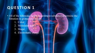 QUESTION 1
• All of the following factors regarding a substance determine the
filtration in glomerulus except
1. Color
2. Molecular size
3. Shape
4. Electrostatic charge
 