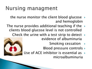 the nurse monitor the client blood glucose
and hemoglobin
The nurse provides additional teaching if the
clients blood glucose level is not controlled
Check the urine with a test strip to detect
evidence of albuminuria
Smoking cessation
Blood pressure controls
Use of ACE inhibitor is essential as
microalbuminuria











 