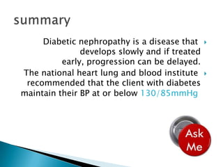 Diabetic nephropathy is a disease that
develops slowly and if treated
early, progression can be delayed.
The national heart lung and blood institute
recommended that the client with diabetes
maintain their BP at or below 130/85mmHg





 