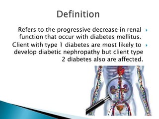 Refers to the progressive decrease in renal
function that occur with diabetes mellitus.
Client with type 1 diabetes are most likely to
develop diabetic nephropathy but client type
2 diabetes also are affected.





 